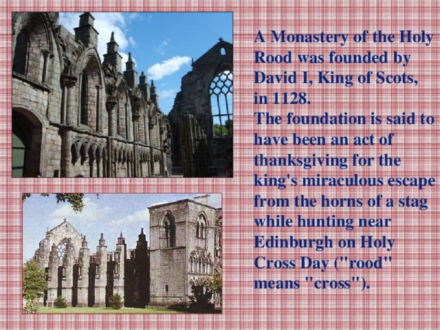 A Monastery of the Holy Rood was founded by David I, King of Scots, in 1128. The foundation is said to have been an act of thanksgiving for the king's miraculous escape from the horns of a stag while hunting near Edinburgh on Holy Cross Day (