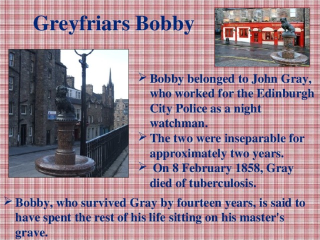 Greyfriars Bobby Bobby belonged to John Gray, who worked for the Edinburgh City Police as a night watchman. The two were inseparable for approximately two years.  On 8 February 1858, Gray died of tuberculosis. Bobby, who survived Gray by fourteen years, is said to have spent the rest of his life sitting on his master's grave.
