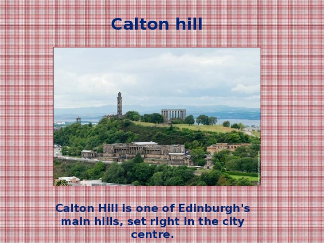 Calton hill Calton Hill is one of Edinburgh's main hills, set right in the city centre.