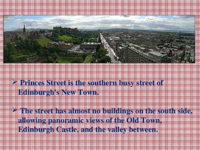 Princes Street is the southern busy street of Edinburgh's New Town.   The street has almost no buildings on the south side, allowing panoramic views of the Old Town, Edinburgh Castle, and the valley between.