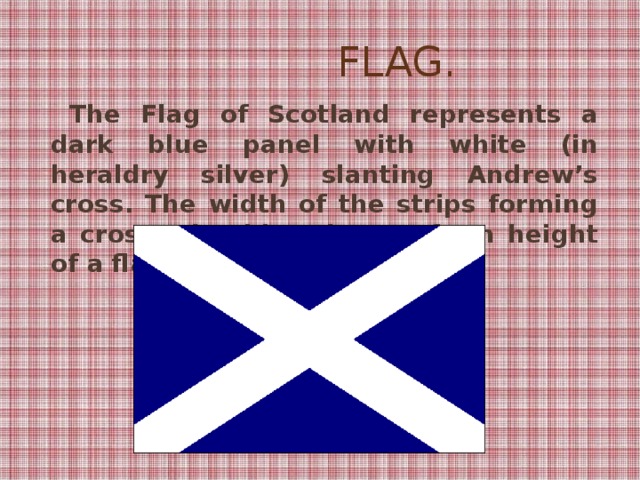 Flag.   The Flag of Scotland represents a dark blue panel with white (in heraldry silver) slanting Andrew’s cross. The width of the strips forming a cross, should make 1/5 from height of a flag.