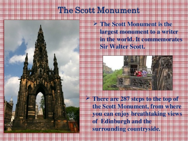 The Scott Monument is the largest monument to a writer in the world. It commemorates Sir Walter Scott. There are 287 steps to the top of the Scott Monument, from where you can enjoy breathtaking views of Edinburgh and the surrounding countryside.