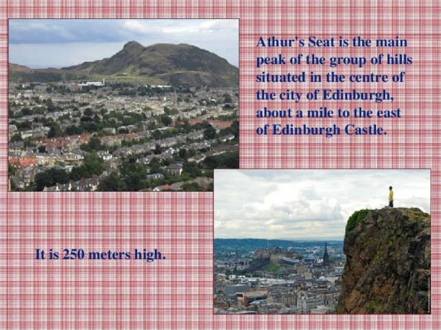 Athur's Seat is the main peak of the group of hills situated in the centre of the city of Edinburgh, about a mile to the east of Edinburgh Castle. It is 250 meters high.