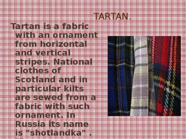 Tartan.  Tartan is a fabric with an ornament from horizontal and vertical stripes. National clothes of Scotland and in particular kilts are sewed from a fabric with such ornament. In Russia its name is 