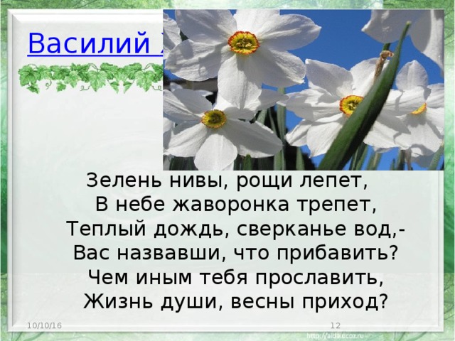 Василий  Жуковский Зелень нивы, рощи лепет,  В небе жаворонка трепет,  Теплый дождь, сверканье вод,-  Вас назвавши, что прибавить?  Чем иным тебя прославить,  Жизнь души, весны приход?   10/10/16