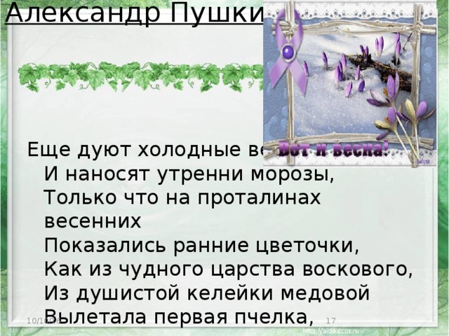 Александр Пушкин    Еще дуют холодные ветры  И наносят утренни морозы,  Только что на проталинах весенних  Показались ранние цветочки,  Как из чудного царства воскового,  Из душистой келейки медовой  Вылетала первая пчелка,   10/10/16