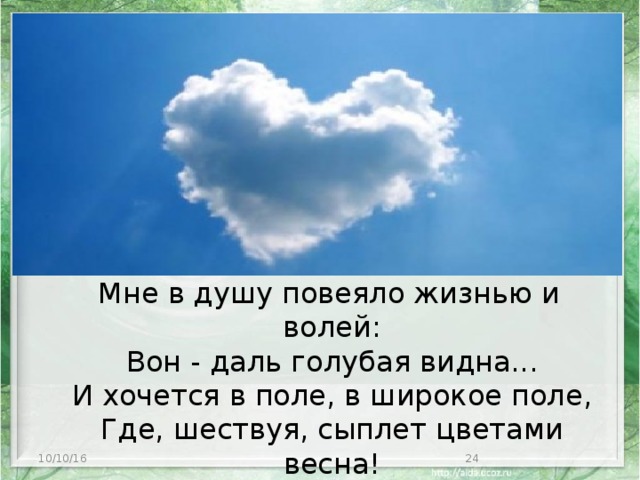 Мне в душу повеяло жизнью и волей:  Вон - даль голубая видна...  И хочется в поле, в широкое поле,  Где, шествуя, сыплет цветами весна! 10/10/16