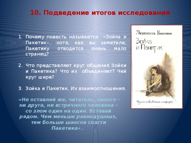 10. Подведение итогов исследования Почему повесть называется «Зойка и Пакетик», хотя, как вы заметили, Пакетику отводится очень мало страниц? Что представляет круг общения Зойки и Пакетика? Что их объединяет? Чей круг шире? Зойка и Пакетик. Их взаимоотношения.  «Не оставляй же, читатель, никого – ни друга, ни встречного человека – со злом один на один. Вставай рядом. Чем меньше равнодушных, тем больше шансов спасти Пакетика» . .