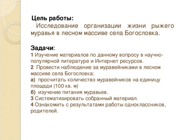 Цель работы:   Исследование организации жизни рыжего муравья в лесном массиве села Богословка. Задачи : 1 Изучение материалов по данному вопросу в научно-популярной литературе и Интернет ресурсов. 2 Провести наблюдение за муравейниками в лесном массиве села Богословка: а) просчитать количество муравейников на единицу площади (100 кв. м) б) изучение питания муравьев. 3 Систематизировать собранный материал. 4 Ознакомить с результатами работы одноклассников, родителей.