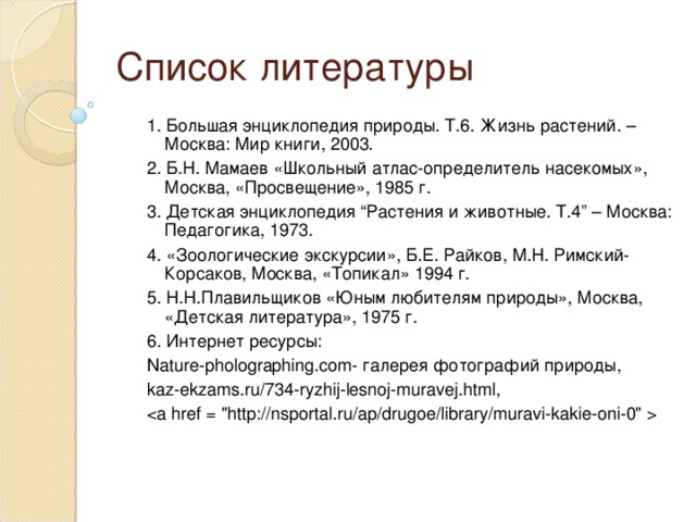 Список литературы 1. Большая энциклопедия природы. Т.6. Жизнь растений. – Москва: Мир книги, 2003. 2. Б.Н. Мамаев «Школьный атлас-определитель насекомых», Москва, «Просвещение», 1985 г. 3. Детская энциклопедия “Растения и животные. Т.4” – Москва: Педагогика, 1973. 4. «Зоологические экскурсии», Б.Е. Райков, М.Н. Римский-Корсаков, Москва, «Топикал» 1994 г. 5. Н.Н.Плавильщиков «Юным любителям природы», Москва, «Детская литература», 1975 г. 6. Интернет  ресурсы : Nature-pholographing.com- галерея  фотографий  природы, kaz-ekzams.ru/734-ryzhij-lesnoj-muravej.html,