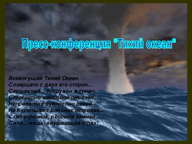 Всемогущий Тихий Океан  Созерцала с двух его сторон...  Серо-синий... погружен в туман  Строгостью холодной омрачён...  Неприветлив буйностью своей -  На Курильских дальних островах...  Скал угрюмых, россыпи камней...  Сила... мощь, внушающая страх!