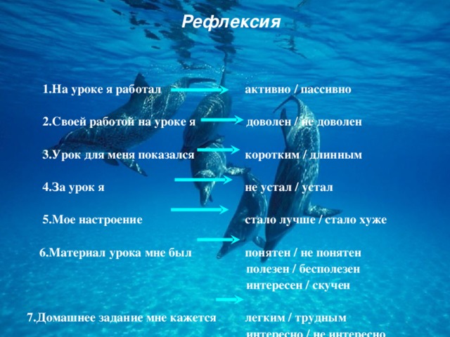 Рефлексия  1.На уроке я работал    2.Своей работой на уроке я    3.Урок для меня показался    4.За урок я    5.Мое настроение   6.Материал урока мне был     7.Домашнее задание мне кажется  активно / пассивно  доволен / не доволен    коротким / длинным    не устал / устал   стало лучше / стало хуже    понятен / не понятен  полезен / бесполезен  интересен / скучен    легким / трудным  интересно / не интересно