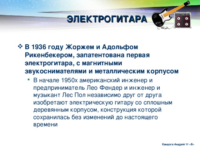 ЭЛЕКТРОГИТАРА В 1936 году Жоржем и Адольфом Рикенбекером, запатентована первая электрогитара, с магнитными звукоснимателями и металлическим корпусом  В начале 1950х американский инженер и предприниматель Лео Фендер и инженер и музыкант Лес Пол независимо друг от друга изобретают электрическую гитару со сплошным деревянным корпусом, конструкция которой сохранилась без изменений до настоящего времени В начале 1950х американский инженер и предприниматель Лео Фендер и инженер и музыкант Лес Пол независимо друг от друга изобретают электрическую гитару со сплошным деревянным корпусом, конструкция которой сохранилась без изменений до настоящего времени Хандога Андрей 11 «Б»