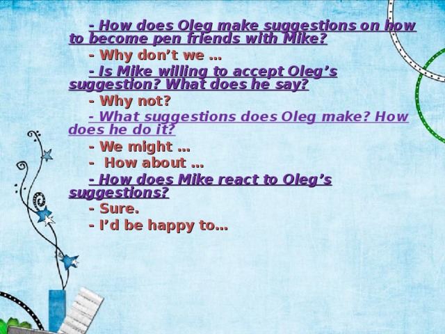 - How does Oleg make suggestions on how to become pen friends with Mike? - Why don’t we … - Is Mike willing to accept Oleg’s suggestion? What does he say? - Why not? - What suggestions does Oleg make? How does he do it? - We might … - How about … - How does Mike react to Oleg’s suggestions? - Sure. - I’d be happy to…