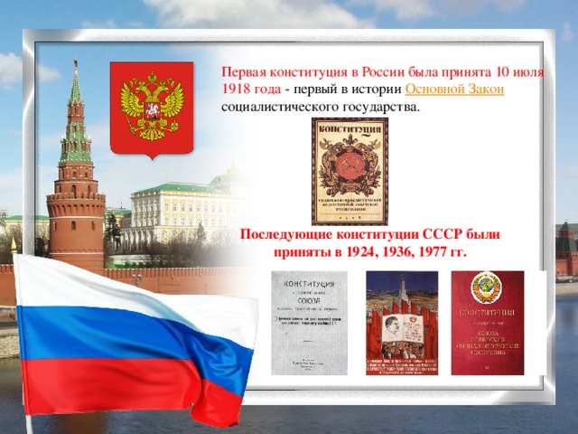 Первая конституция в России была принята 10 июля 1918 года - первый в истории Основной Закон социалистического государства. Последующие конституции СССР были приняты в 1924, 1936, 1977 гг.
