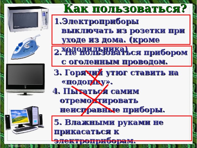 Как пользоваться? 1.Электроприборы выключать из розетки при уходе из дома. (кроме холодильника) 2. Не пользоваться прибором с оголенным проводом. 3. Горячий утюг ставить на «подошву». 4. Пытаться самим отремонтировать неисправные приборы. 5. Влажными руками не прикасаться к электроприборам.