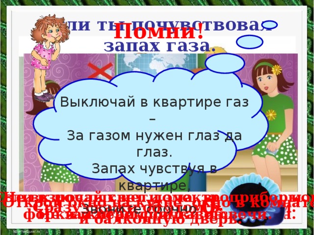 Если ты почувствовал  запах газа. Помни! Выключай в квартире газ – За газом нужен глаз да глаз. Запах чувствуя в квартире,  Звоните срочно  04 . Если взрослых нет дома, выключи кон- форки и перекрой газовый кран. Не включай свет и электроприборы. Не зажигай спички и свечи. Открой окно на кухне, окно в комнате и балконную дверь. Сразу скажи об этом взрослым.