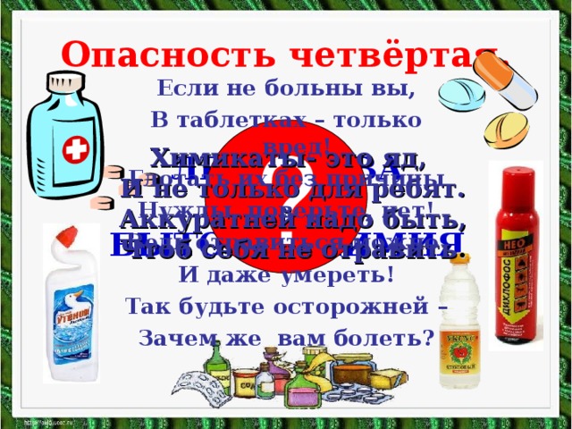 Опасность четвёртая. Если не больны вы, В таблетках – только вред! Глотать их без причины Нужды, поверьте, нет! Ведь отравиться можно И даже умереть! Так будьте осторожней – Зачем же вам болеть? ? Химикаты- это яд, И не только для ребят. Аккуратней надо быть, Чтоб себя не отравить . ЛЕКАРСТВА И БЫТОВАЯ ХИМИЯ