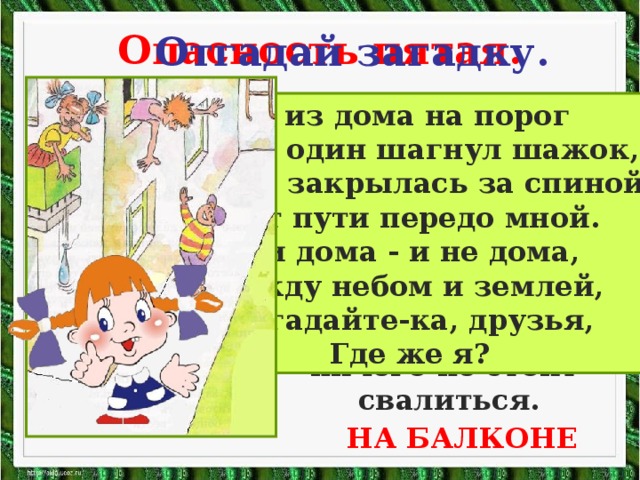 Опасность пятая. Отгадай загадку. Помни!  Нельзя высовываться из окна, сидеть на подоконнике или свешиваться с балкона. При этом ничего не стоит свалиться. Я из дома на порог Лишь один шагнул шажок, Дверь закрылась за спиной Нет пути передо мной. Я и дома - и не дома, Между небом и землей, Отгадайте-ка, друзья, Где же я? НА БАЛКОНЕ