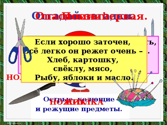 Отгадай загадки. Помни! Опасность первая. ? Дом в порядке содержи: Вилки, ножницы, ножи, И иголки, и булавки Ты на место положи. Маленького роста я, Тонкая да острая. Носом путь себе ищу, За собою хвост тащу. Бьют Ермилку по затылку, Ну а он не плачет, Только носик прячет. Смотрите: мы раскрыли пасть, В неё бумагу можно класть. Бумага в нашей пасти Разделится на части. Если хорошо заточен, Всё легко он режет очень – Хлеб, картошку, свёклу, мясо, Рыбу, яблоки и масло. ГВОЗДЬ НОЖНИЦЫ Острые, колющие и режущие предметы.  ИГОЛКА НОЖИК