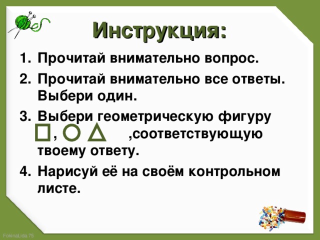 Инструкция: Прочитай внимательно вопрос. Прочитай внимательно все ответы. Выбери один. Выбери геометрическую фигуру , ,соответствующую твоему ответу. Нарисуй её на своём контрольном листе.