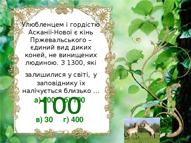 Улюбленцем і гордістю Асканії-Нової є кінь Пржевальського – єдиний вид диких коней, не винищених людиною. З 1300, які залишилися у світі,  у заповіднику їх налічується близько … а) 200 б) 100  в) 30 г) 400