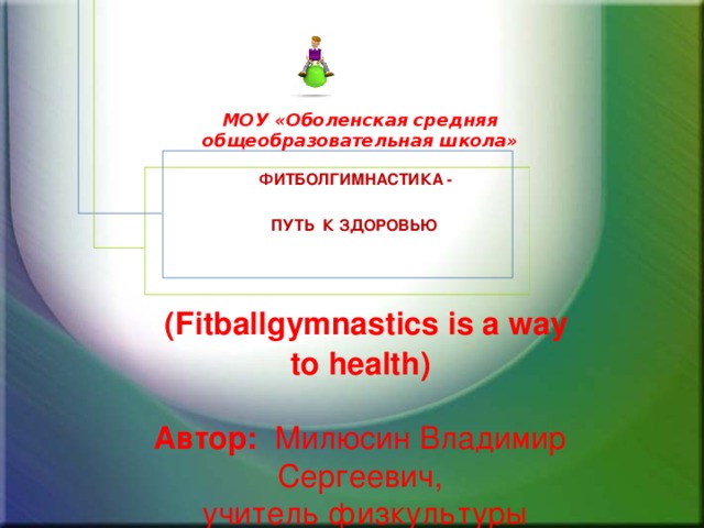 МОУ «Оболенская средняя общеобразовательная школа»   Фитболгимнастика -  путь к здоровью      (Fitballgymnastics is a way to health)   Автор: Милюсин Владимир Сергеевич,  учитель физкультуры   2012г