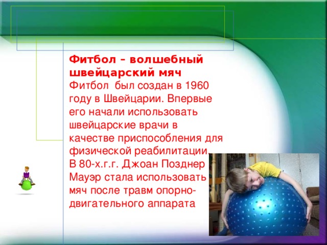 Фитбол – волшебный швейцарский мяч Фитбол был создан в 1960 году в Швейцарии. Впервые его начали использовать швейцарские врачи в качестве приспособления для физической реабилитации.  В 80-х.г.г. Джоан Позднер Мауэр стала использовать мяч после травм опорно-двигательного аппарата