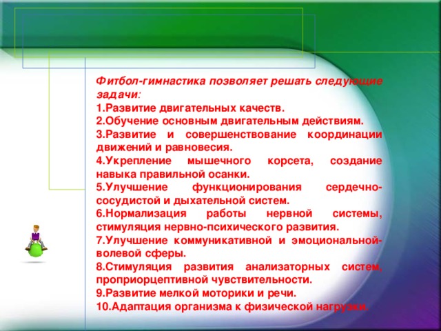 Фитбол-гимнастика позволяет решать следующие задачи :  1.Развитие двигательных качеств. 2.Обучение основным двигательным действиям. 3.Развитие и совершенствование координации движений и равновесия. 4.Укрепление мышечного корсета, создание навыка правильной осанки. 5.Улучшение функционирования сердечно-сосудистой и дыхательной систем. 6.Нормализация работы нервной системы, стимуляция нервно-психического развития. 7.Улучшение коммуникативной и эмоциональной-волевой сферы. 8.Стимуляция развития анализаторных систем, проприорцептивной чувствительности. 9.Развитие мелкой моторики и речи. 10.Адаптация организма к физической нагрузки.