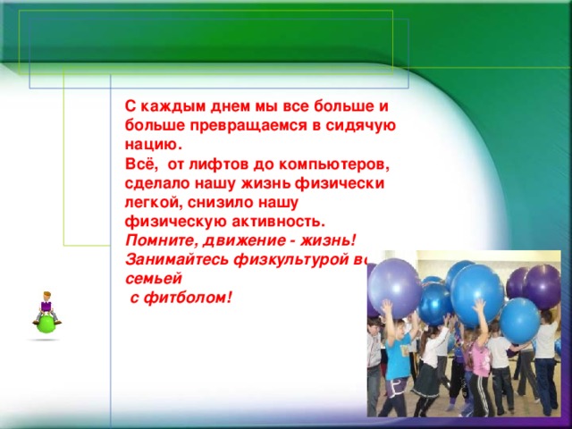 С каждым днем мы все больше и больше превращаемся в сидячую нацию.  Всё,  от лифтов до компьютеров, сделало нашу жизнь физически легкой, снизило нашу физическую активность.   Помните, движение - жизнь!  Занимайтесь физкультурой всей семьей  с фитболом! 