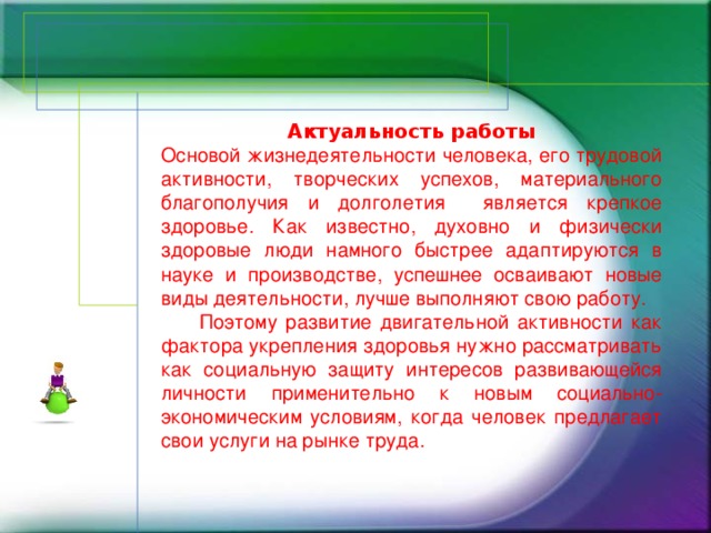 Актуальность работы Основой жизнедеятельности человека, его трудовой активности, творческих успехов, материального благополучия и долголетия является крепкое здоровье. Как известно, духовно и физически здоровые люди намного быстрее адаптируются в науке и производстве, успешнее осваивают новые виды деятельности, лучше выполняют свою работу.   Поэтому развитие двигательной активности как фактора укрепления здоровья нужно рассматривать как социальную защиту интересов развивающейся личности применительно к новым социально-экономическим условиям, когда человек предлагает свои услуги на рынке труда.