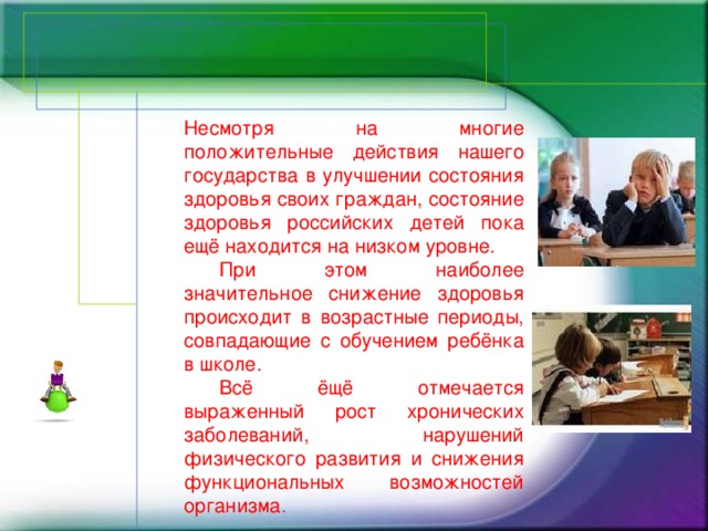 Несмотря на многие положительные действия нашего государства в улучшении состояния здоровья своих граждан, состояние здоровья российских детей пока ещё находится на низком уровне.  При этом наиболее значительное снижение здоровья происходит в возрастные периоды, совпадающие с обучением ребёнка в школе.  Всё ёщё отмечается выраженный рост хронических заболеваний, нарушений физического развития и снижения функциональных возможностей организма .