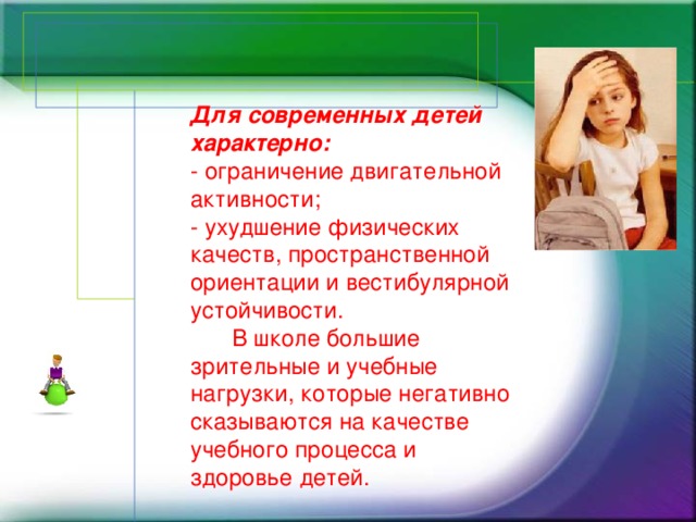 Для современных детей характерно:  - ограничение двигательной активности;  - ухудшение физических качеств, пространственной ориентации и вестибулярной устойчивости.   В школе большие зрительные и учебные нагрузки, которые негативно сказываются на качестве учебного процесса и здоровье детей.