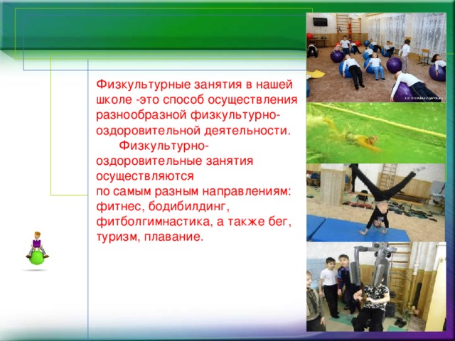 Физкультурные занятия в нашей школе -это способ осуществления разнообразной физкультурно-оздоровительной деятельности.   Физкультурно-оздоровительные занятия осуществляются  по самым разным направлениям: фитнес, бодибилдинг, фитболгимнастика, а также бег, туризм, плавание.