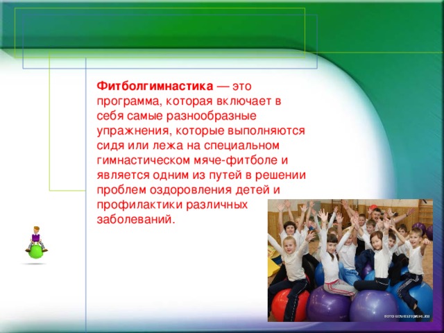 Фитболгимнастика — это программа, которая включает в себя самые разнообразные упражнения, которые выполняются сидя или лежа на специальном гимнастическом мяче-фитболе и является одним из путей в решении проблем оздоровления детей и профилактики различных заболеваний.