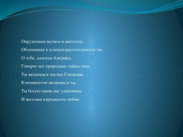Окруженная шумом и шепотом,  Облаченная в зеленую растительность ты,  О тебе, далекая Америка,  Говорят все природные тайны твои.  Ты являешься частью Гондваны,  Континентом являешься ты,  Ты богатствами нас удивляешь  И веселым карнавалом любви.