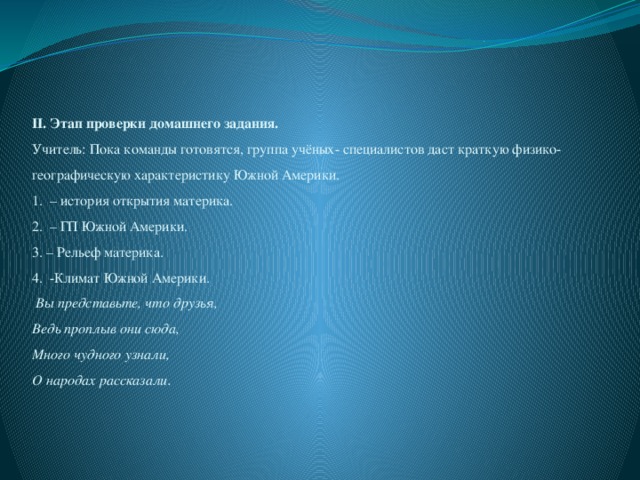 II. Этап проверки домашнего задания.  Учитель: Пока команды готовятся, группа учёных- специалистов даст краткую физико-географическую характеристику Южной Америки.  1. – история открытия материка.  2. – ГП Южной Америки.  3. – Рельеф материка.  4. -Климат Южной Америки.   Вы представьте, что друзья,  Ведь проплыв они сюда,  Много чудного узнали,  О народах рассказали.