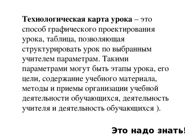 Технологическая карта урока – это способ графического проектирования урока, таблица, позволяющая структурировать урок по выбранным учителем параметрам. Такими параметрами могут быть этапы урока, его цели, содержание учебного материала, методы и приемы организации учебной деятельности обучающихся, деятельность учителя и деятельность обучающихся ). Это надо знать!