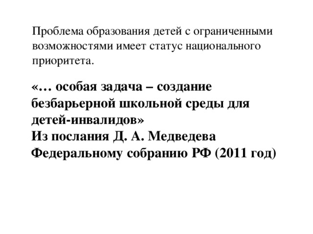 Проблема образования детей с ограниченными возможностями имеет статус национального приоритета. «… особая задача – создание безбарьерной школьной среды для детей-инвалидов» Из послания Д. А. Медведева Федеральному собранию РФ (2011 год)