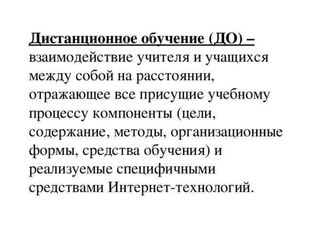 Дистанционное обучение (ДО) – взаимодействие учителя и учащихся между собой на расстоянии, отражающее все присущие учебному процессу компоненты (цели, содержание, методы, организационные формы, средства обучения) и реализуемые специфичными средствами Интернет-технологий.  