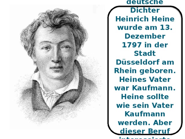 Der große deutsche Dichter Heinrich Heine wurde am 13. Dezember 1797 in der S tadt Düsseldorf am Rhein geboren. Heines Vater war Kaufmann. Heine sollte wie sein Vater Kaufmann werden. Aber dieser Beruf interessierte ihn nicht .