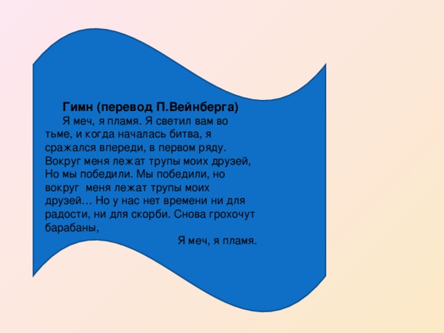 Гимн (перевод П.Вейнберга) Я меч, я пламя. Я светил вам во тьме, и когда началась битва, я сражался впереди, в первом ряду. Вокруг меня лежат трупы моих друзей, Но мы победили. Мы победили, но вокруг меня лежат трупы моих друзей… Но у нас нет времени ни для радости, ни для скорби. Снова грохочут барабаны,  Я меч, я пламя.