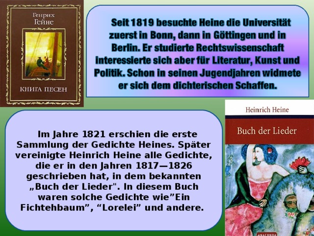 Im Jahre 1821 erschien die erste Sammlung der Gedichte Heines. Später vereinigte Heinrich Heine alle Gedichte, die er in den Jahren 1817—1826 geschrieben hat, in dem bekannten „Buch der Lieder