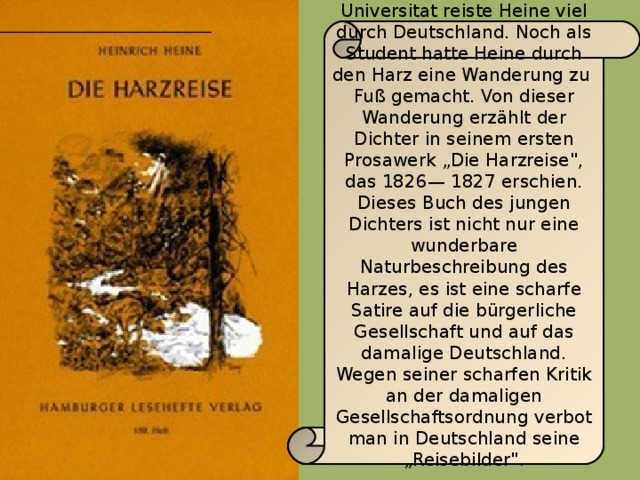 Nach Beendigung der Universitat reiste Heine viel durch Deutschland. Noch als Student hatte Heine durch den Harz eine Wanderung zu Fuß gemacht. Von dieser Wanderung erzählt der Dichter in seinem ersten Prosawerk „Die Harzreise