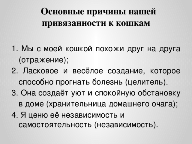 Основные причины нашей привязанности к кошкам 1. Мы с моей кошкой похожи друг на друга (отражение); 2. Ласковое и весёлое создание, которое способно прогнать болезнь (целитель). 3. Она создаёт уют и спокойную обстановку в доме (хранительница домашнего очага); 4. Я ценю её независимость и самостоятельность (независимость).