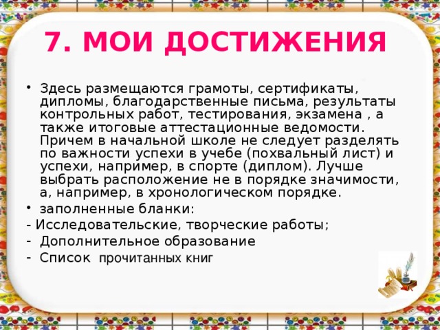 7. МОИ ДОСТИЖЕНИЯ Здесь размещаются грамоты, сертификаты, дипломы, благодарственные письма, результаты контрольных работ, тестирования, экзамена , а также итоговые аттестационные ведомости. Причем в начальной школе не следует разделять по важности успехи в учебе (похвальный лист) и успехи, например, в спорте (диплом). Лучше выбрать расположение не в порядке значимости, а, например, в хронологическом порядке.  заполненные бланки: - Исследовательские, творческие работы;