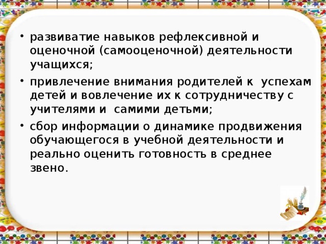 развиватие навыков рефлексивной и оценочной (самооценочной) деятельности учащихся;  привлечение внимания родителей к успехам детей и вовлечение их к сотрудничеству с учителями и самими детьми; сбор информации о динамике продвижения обучающегося в учебной деятельности и реально оценить готовность в среднее звено.