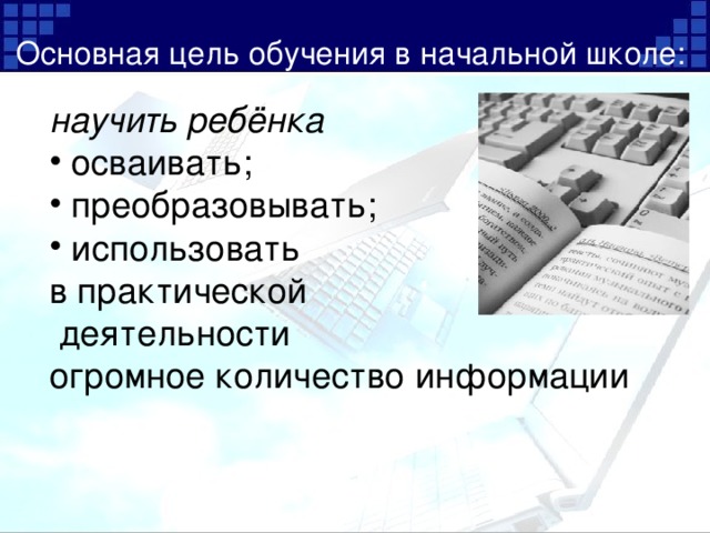 Основная цель обучения в начальной школе: научить ребёнка  осваивать;  преобразовывать;  использовать в практической  деятельности огромное количество информации