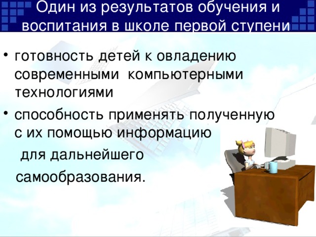 Один из результатов обучения и воспитания в школе первой ступени   готовность детей к овладению современными компьютерными технологиями способность применять полученную с их помощью информацию  для дальнейшего  самообразования.