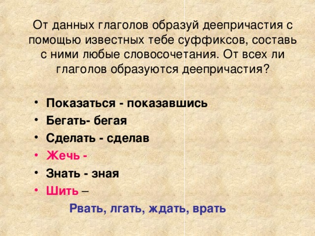 От данных глаголов образуй деепричастия с помощью известных тебе суффиксов, составь с ними любые словосочетания. От всех ли глаголов образуются деепричастия? Показаться - показавшись Бегать- бегая Сделать - сделав Жечь - Знать - зная Шить  – Рвать, лгать, ждать, врать Как называется причастие с зависимыми словами? Как обособляются?А как могут называться деепричастия с зависимыми словами? Одиночные деепричастия обособляются почти всегда, а деепричастные обороты всегда